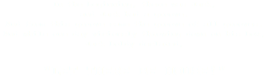 In the beginning, there was Jack, and Jack had a groove. And from this groove came the groove of all grooves. And while one day viciously throwing down on his box, Jack boldy declared, "LET THERE BE HOUSE!"